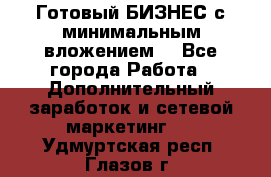 Готовый БИЗНЕС с минимальным вложением! - Все города Работа » Дополнительный заработок и сетевой маркетинг   . Удмуртская респ.,Глазов г.